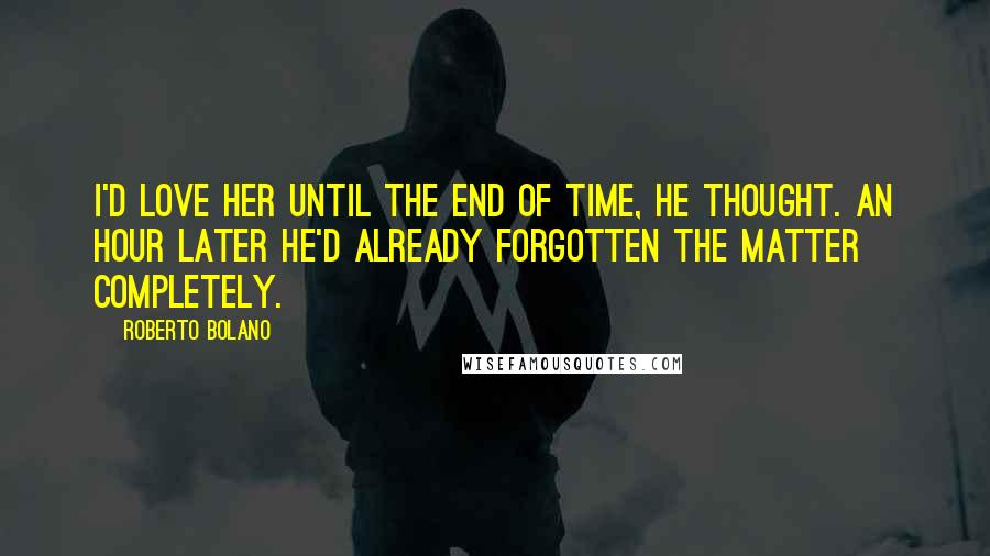 Roberto Bolano Quotes: I'd love her until the end of time, he thought. An hour later he'd already forgotten the matter completely.