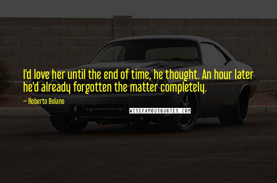 Roberto Bolano Quotes: I'd love her until the end of time, he thought. An hour later he'd already forgotten the matter completely.