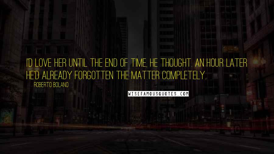 Roberto Bolano Quotes: I'd love her until the end of time, he thought. An hour later he'd already forgotten the matter completely.