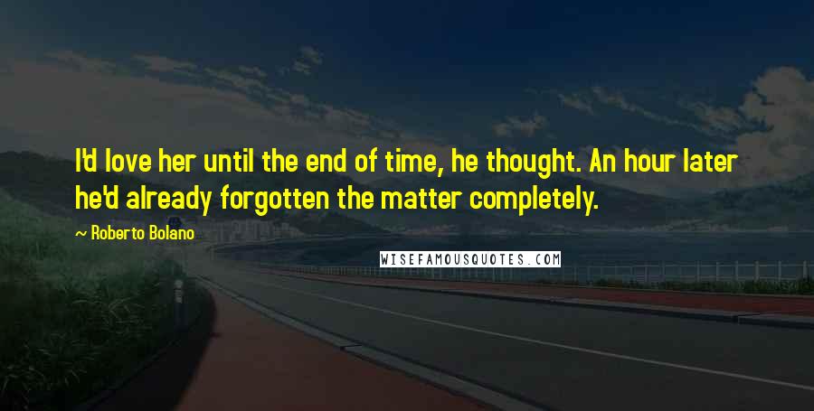 Roberto Bolano Quotes: I'd love her until the end of time, he thought. An hour later he'd already forgotten the matter completely.