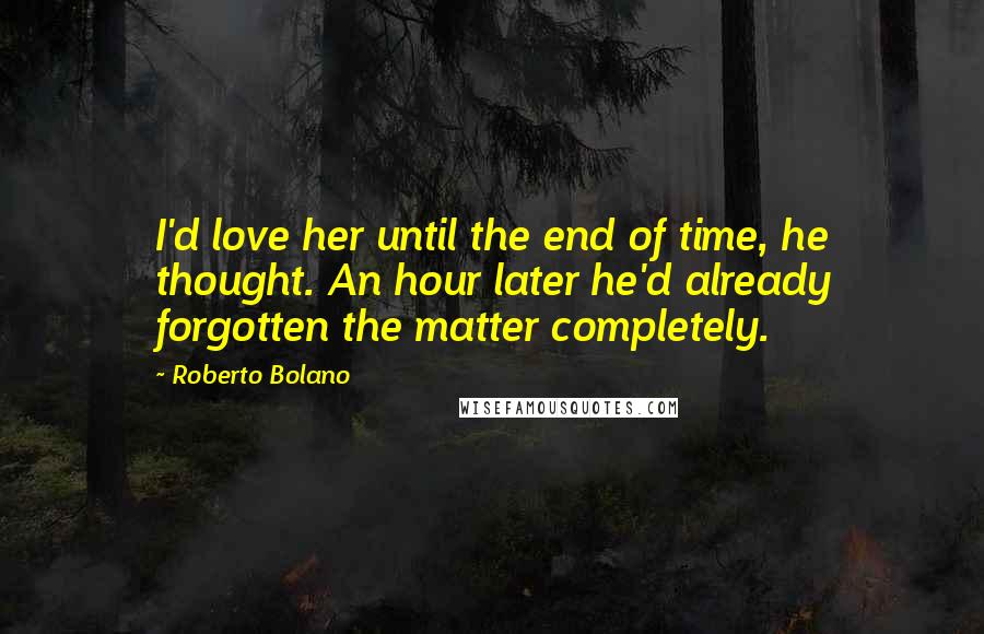 Roberto Bolano Quotes: I'd love her until the end of time, he thought. An hour later he'd already forgotten the matter completely.