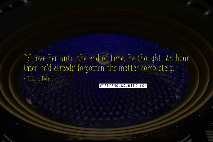 Roberto Bolano Quotes: I'd love her until the end of time, he thought. An hour later he'd already forgotten the matter completely.