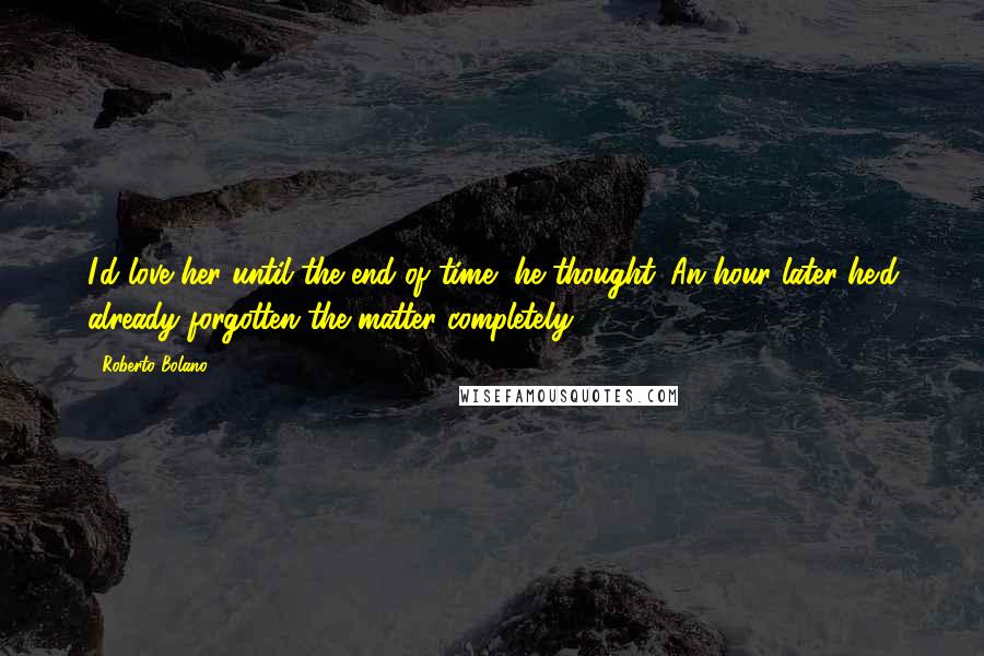 Roberto Bolano Quotes: I'd love her until the end of time, he thought. An hour later he'd already forgotten the matter completely.