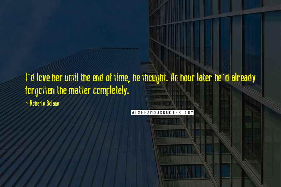 Roberto Bolano Quotes: I'd love her until the end of time, he thought. An hour later he'd already forgotten the matter completely.