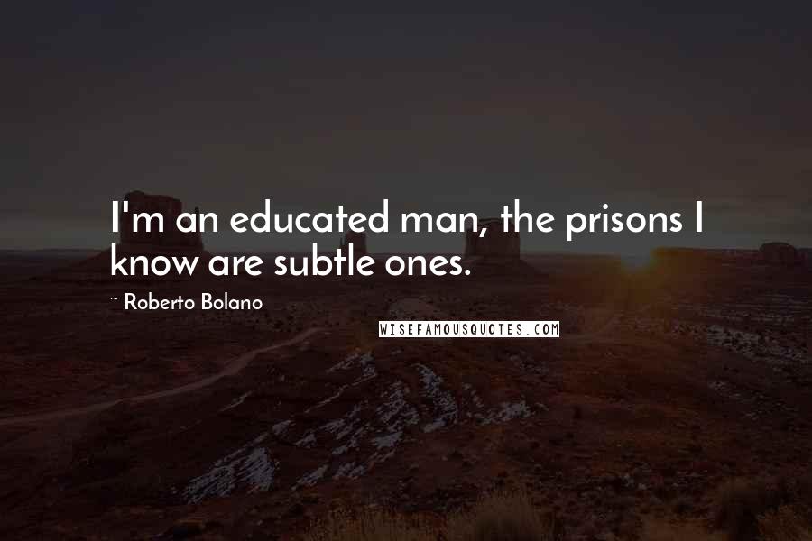 Roberto Bolano Quotes: I'm an educated man, the prisons I know are subtle ones.