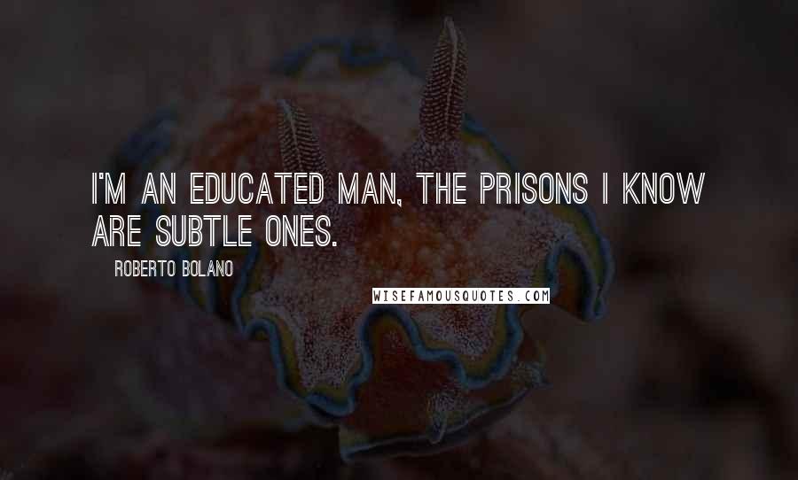 Roberto Bolano Quotes: I'm an educated man, the prisons I know are subtle ones.