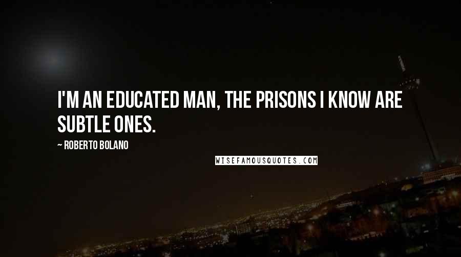 Roberto Bolano Quotes: I'm an educated man, the prisons I know are subtle ones.