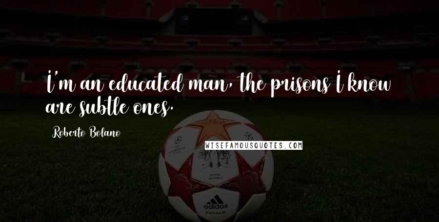 Roberto Bolano Quotes: I'm an educated man, the prisons I know are subtle ones.