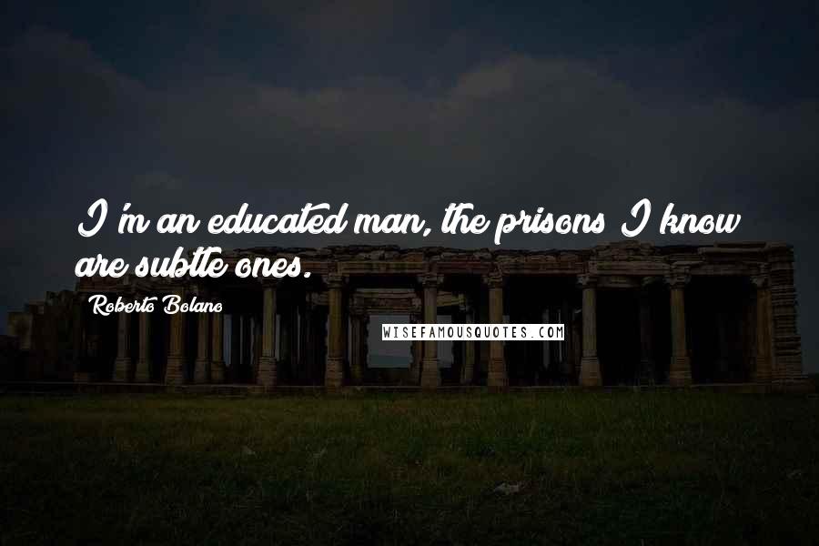 Roberto Bolano Quotes: I'm an educated man, the prisons I know are subtle ones.