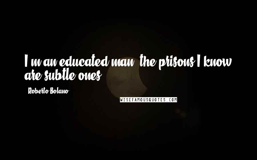 Roberto Bolano Quotes: I'm an educated man, the prisons I know are subtle ones.