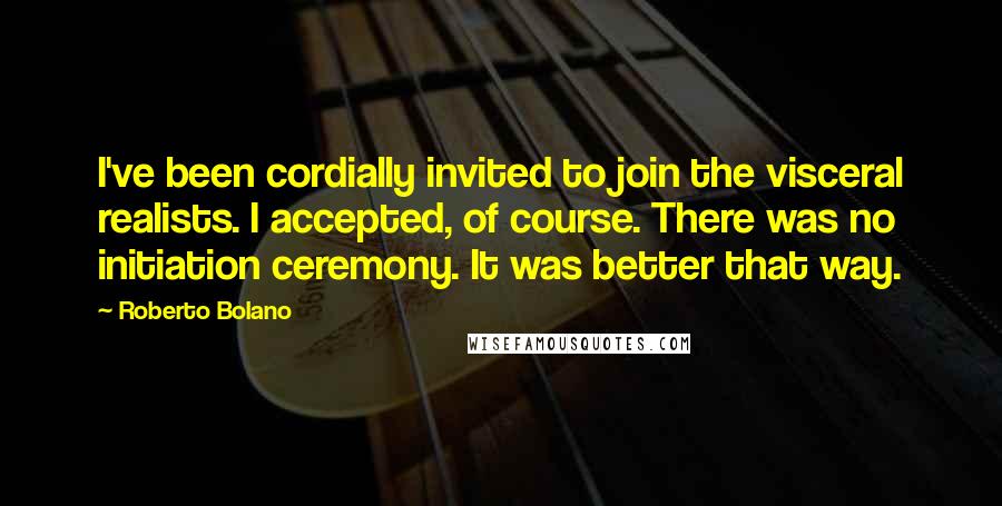 Roberto Bolano Quotes: I've been cordially invited to join the visceral realists. I accepted, of course. There was no initiation ceremony. It was better that way.