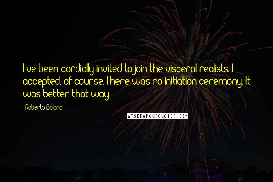 Roberto Bolano Quotes: I've been cordially invited to join the visceral realists. I accepted, of course. There was no initiation ceremony. It was better that way.