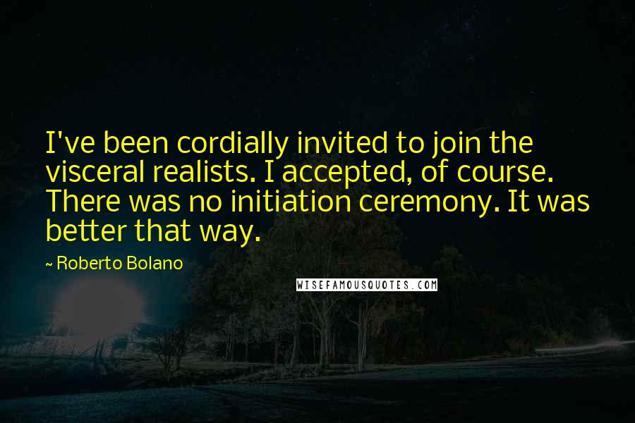 Roberto Bolano Quotes: I've been cordially invited to join the visceral realists. I accepted, of course. There was no initiation ceremony. It was better that way.