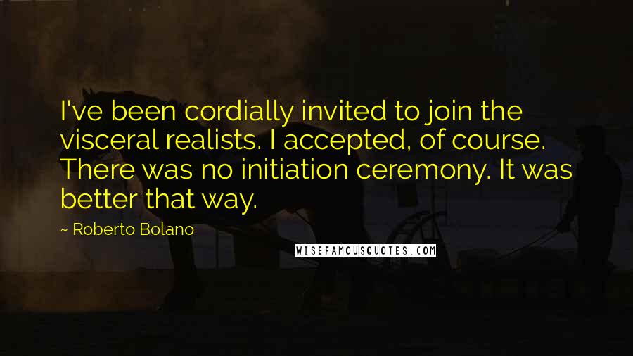 Roberto Bolano Quotes: I've been cordially invited to join the visceral realists. I accepted, of course. There was no initiation ceremony. It was better that way.