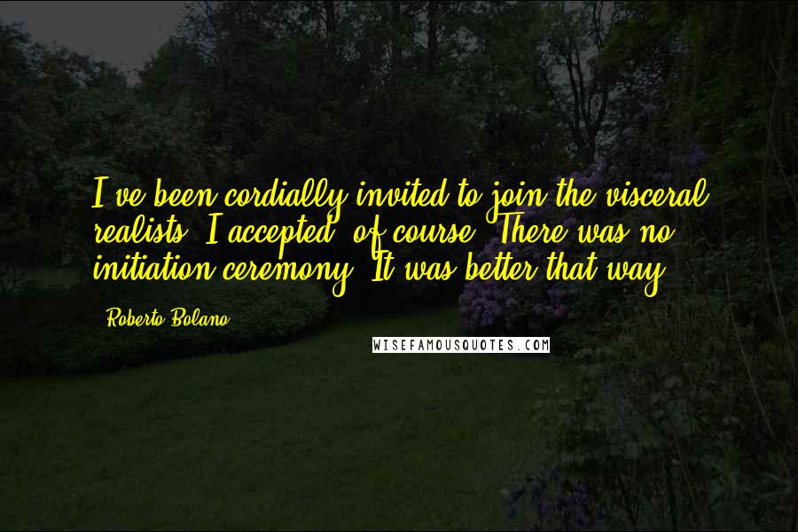 Roberto Bolano Quotes: I've been cordially invited to join the visceral realists. I accepted, of course. There was no initiation ceremony. It was better that way.