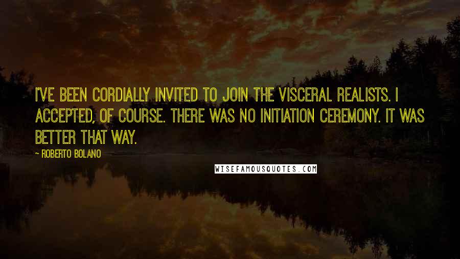 Roberto Bolano Quotes: I've been cordially invited to join the visceral realists. I accepted, of course. There was no initiation ceremony. It was better that way.