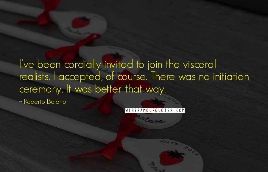 Roberto Bolano Quotes: I've been cordially invited to join the visceral realists. I accepted, of course. There was no initiation ceremony. It was better that way.