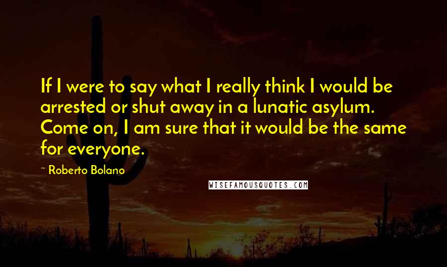 Roberto Bolano Quotes: If I were to say what I really think I would be arrested or shut away in a lunatic asylum. Come on, I am sure that it would be the same for everyone.