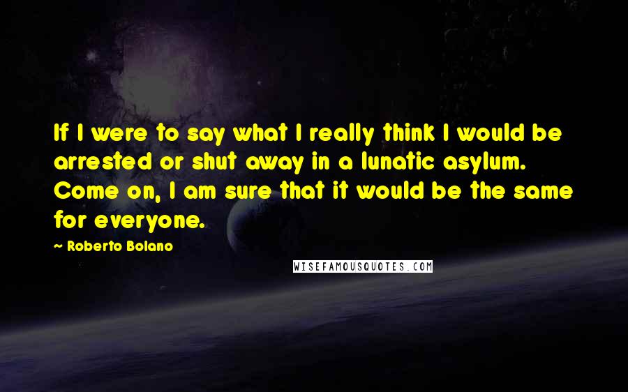 Roberto Bolano Quotes: If I were to say what I really think I would be arrested or shut away in a lunatic asylum. Come on, I am sure that it would be the same for everyone.
