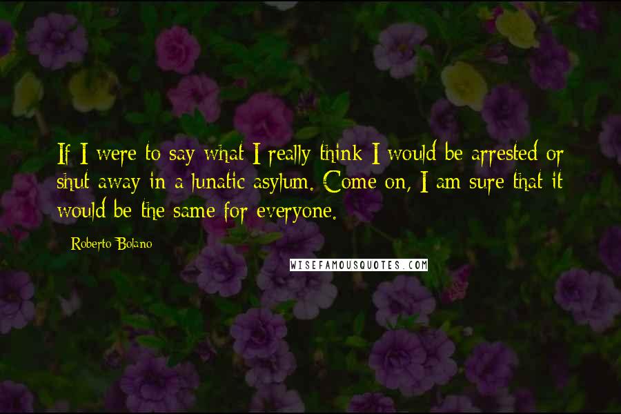 Roberto Bolano Quotes: If I were to say what I really think I would be arrested or shut away in a lunatic asylum. Come on, I am sure that it would be the same for everyone.