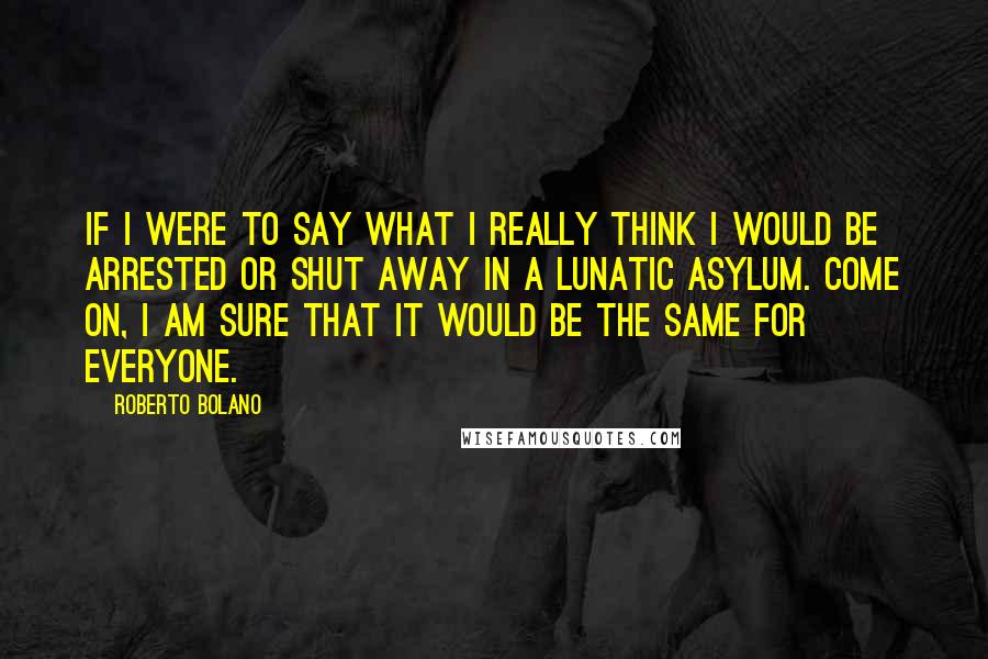 Roberto Bolano Quotes: If I were to say what I really think I would be arrested or shut away in a lunatic asylum. Come on, I am sure that it would be the same for everyone.