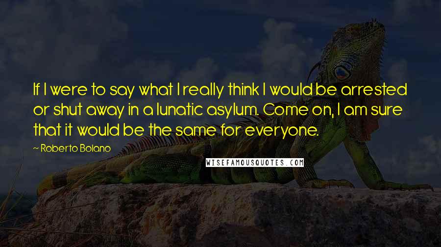 Roberto Bolano Quotes: If I were to say what I really think I would be arrested or shut away in a lunatic asylum. Come on, I am sure that it would be the same for everyone.