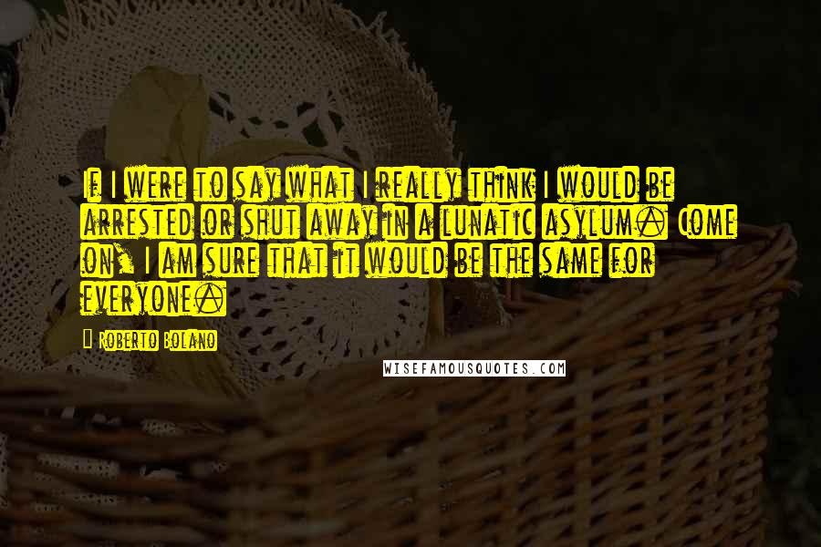 Roberto Bolano Quotes: If I were to say what I really think I would be arrested or shut away in a lunatic asylum. Come on, I am sure that it would be the same for everyone.