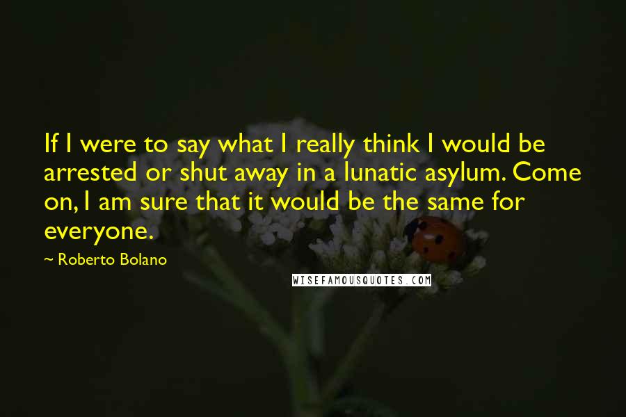 Roberto Bolano Quotes: If I were to say what I really think I would be arrested or shut away in a lunatic asylum. Come on, I am sure that it would be the same for everyone.