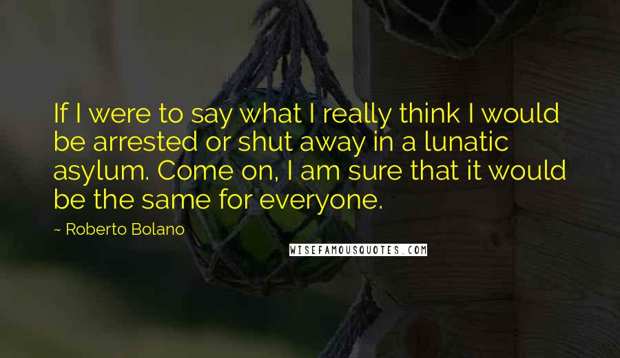 Roberto Bolano Quotes: If I were to say what I really think I would be arrested or shut away in a lunatic asylum. Come on, I am sure that it would be the same for everyone.