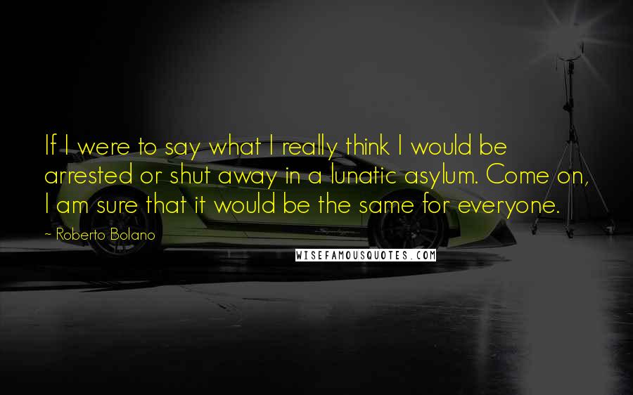 Roberto Bolano Quotes: If I were to say what I really think I would be arrested or shut away in a lunatic asylum. Come on, I am sure that it would be the same for everyone.