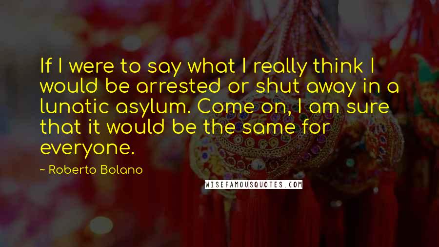 Roberto Bolano Quotes: If I were to say what I really think I would be arrested or shut away in a lunatic asylum. Come on, I am sure that it would be the same for everyone.