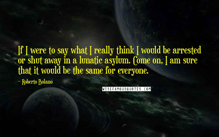 Roberto Bolano Quotes: If I were to say what I really think I would be arrested or shut away in a lunatic asylum. Come on, I am sure that it would be the same for everyone.