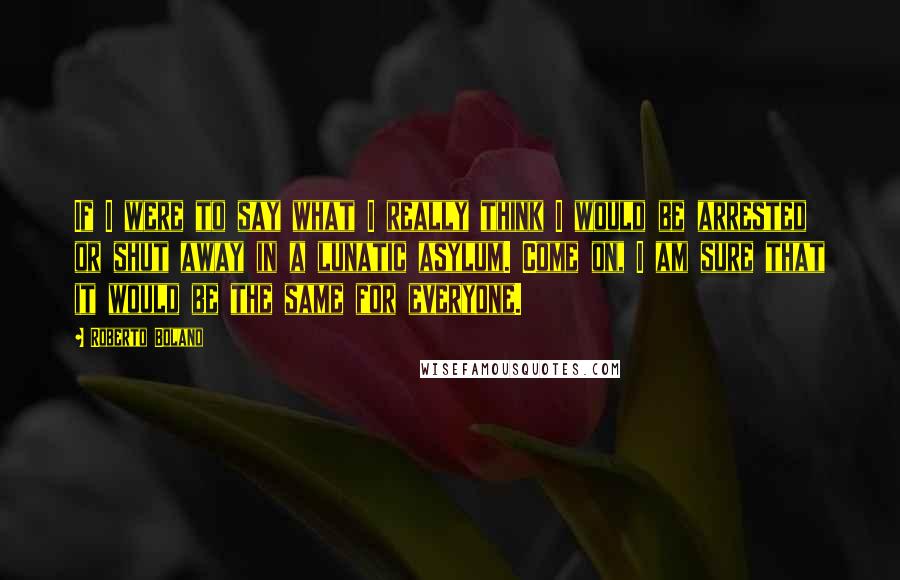 Roberto Bolano Quotes: If I were to say what I really think I would be arrested or shut away in a lunatic asylum. Come on, I am sure that it would be the same for everyone.