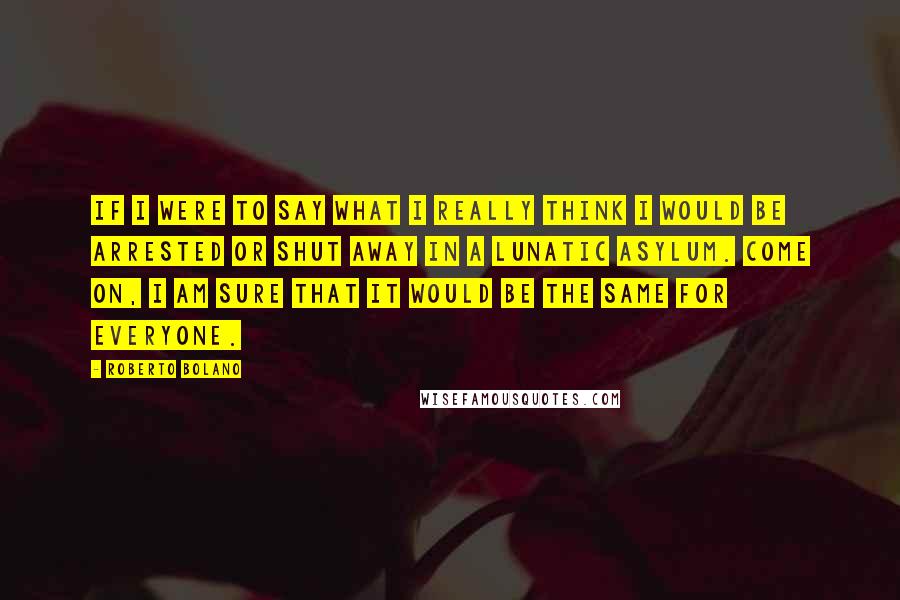Roberto Bolano Quotes: If I were to say what I really think I would be arrested or shut away in a lunatic asylum. Come on, I am sure that it would be the same for everyone.