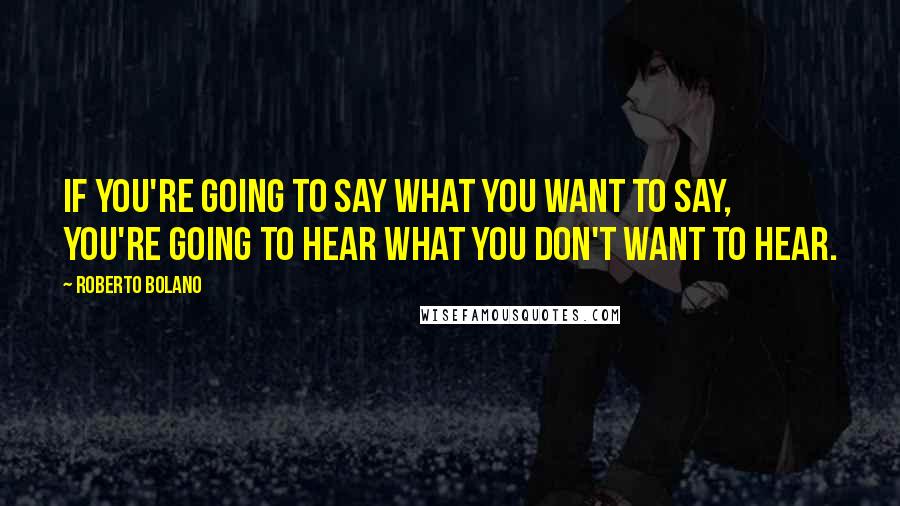 Roberto Bolano Quotes: If you're going to say what you want to say, you're going to hear what you don't want to hear.