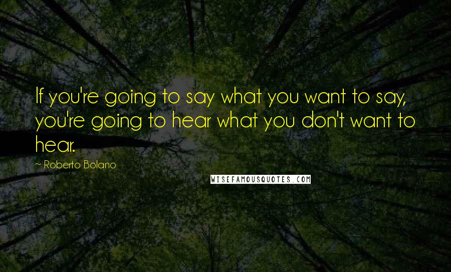 Roberto Bolano Quotes: If you're going to say what you want to say, you're going to hear what you don't want to hear.