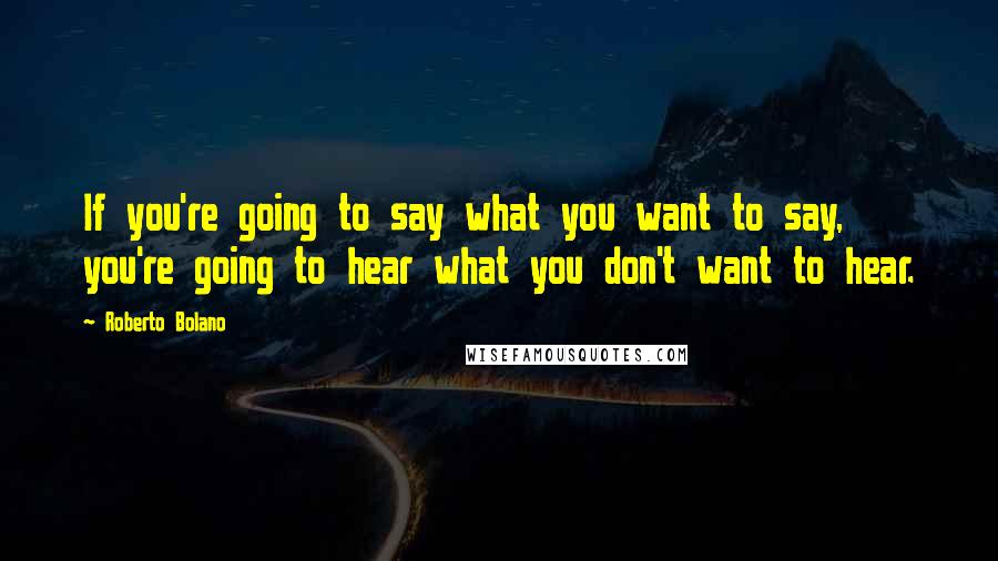 Roberto Bolano Quotes: If you're going to say what you want to say, you're going to hear what you don't want to hear.