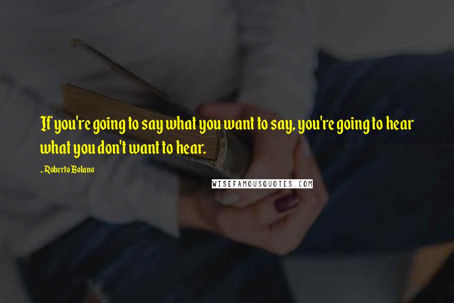 Roberto Bolano Quotes: If you're going to say what you want to say, you're going to hear what you don't want to hear.