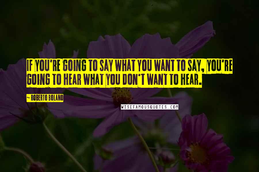 Roberto Bolano Quotes: If you're going to say what you want to say, you're going to hear what you don't want to hear.