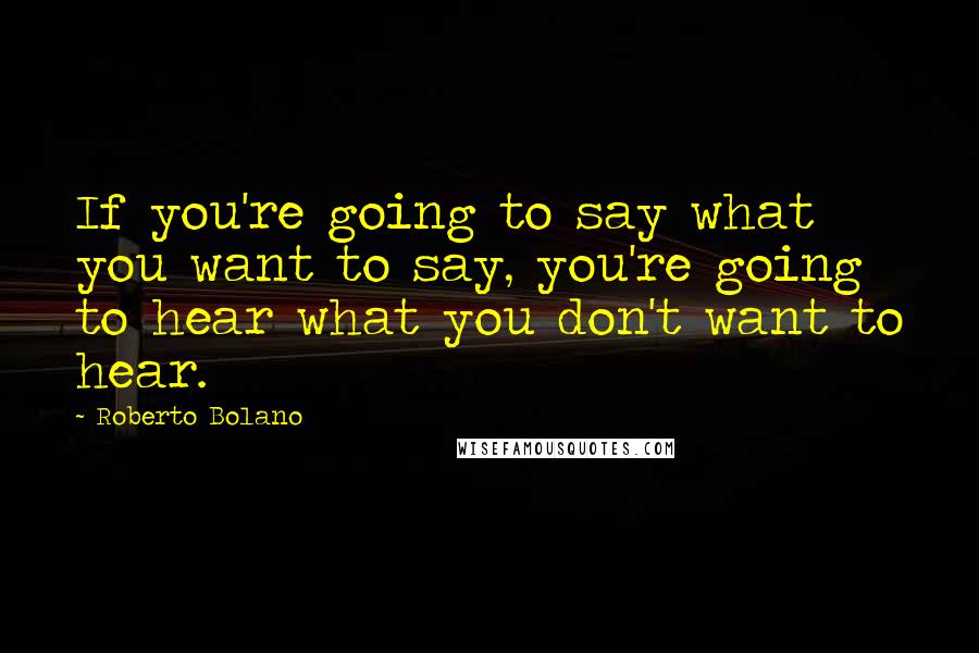 Roberto Bolano Quotes: If you're going to say what you want to say, you're going to hear what you don't want to hear.