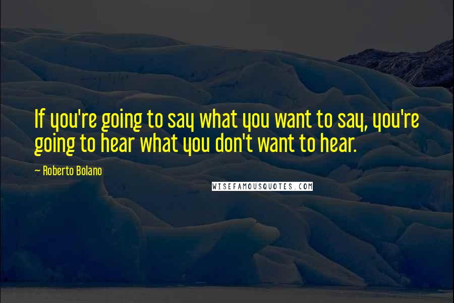 Roberto Bolano Quotes: If you're going to say what you want to say, you're going to hear what you don't want to hear.