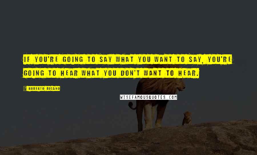 Roberto Bolano Quotes: If you're going to say what you want to say, you're going to hear what you don't want to hear.