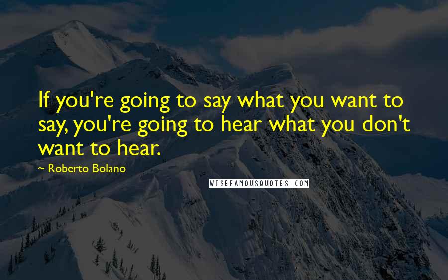 Roberto Bolano Quotes: If you're going to say what you want to say, you're going to hear what you don't want to hear.