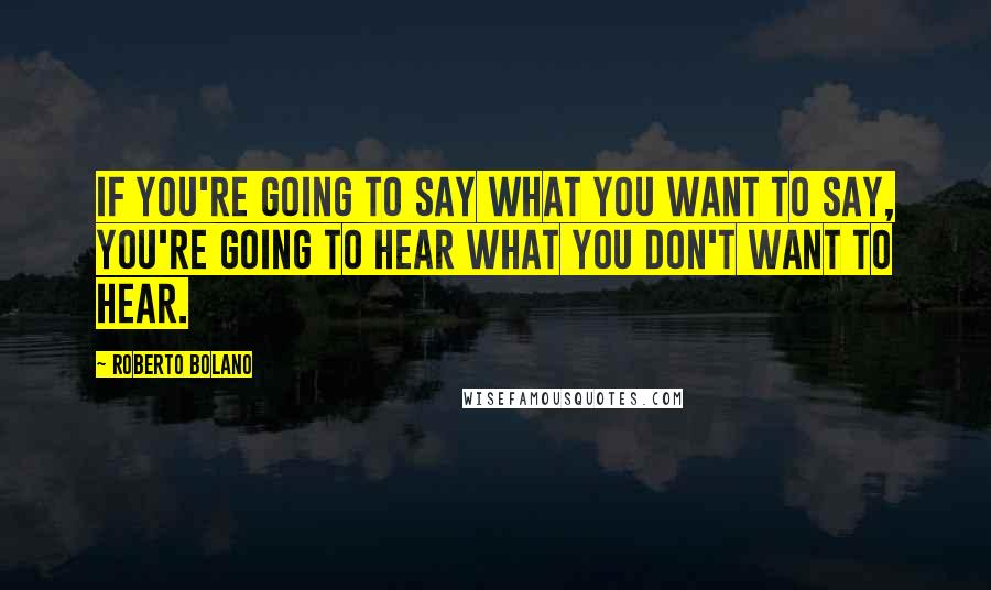 Roberto Bolano Quotes: If you're going to say what you want to say, you're going to hear what you don't want to hear.