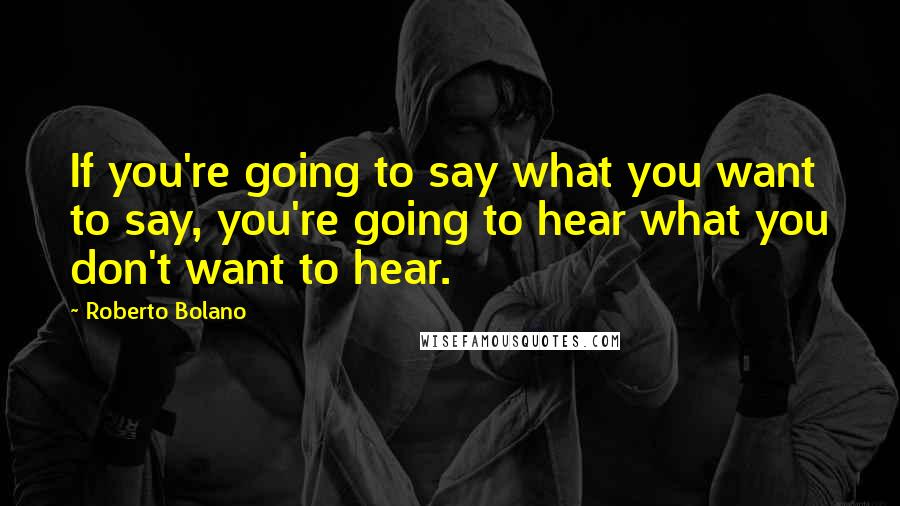 Roberto Bolano Quotes: If you're going to say what you want to say, you're going to hear what you don't want to hear.