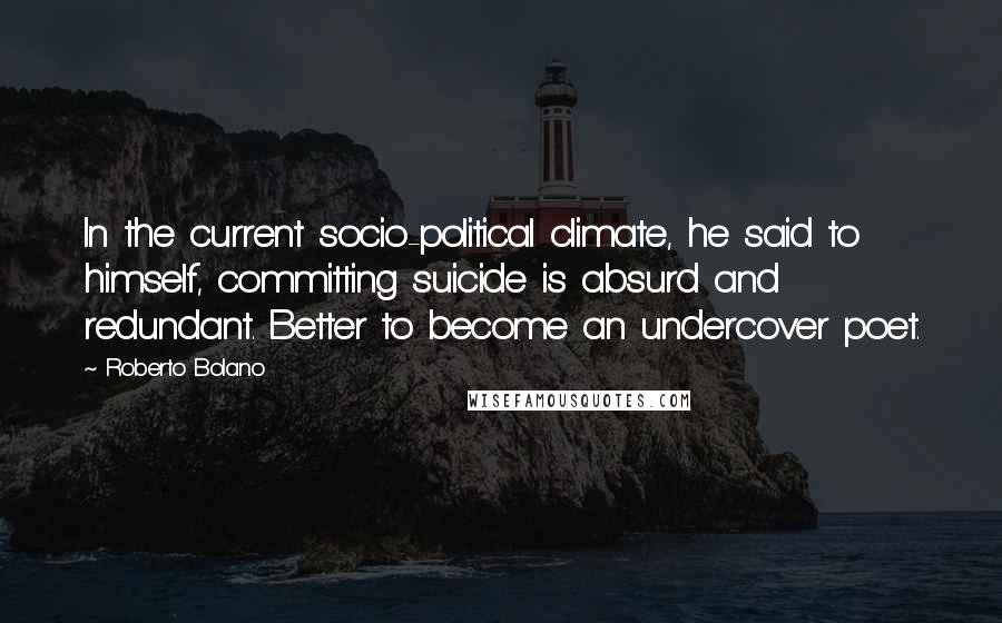 Roberto Bolano Quotes: In the current socio-political climate, he said to himself, committing suicide is absurd and redundant. Better to become an undercover poet.