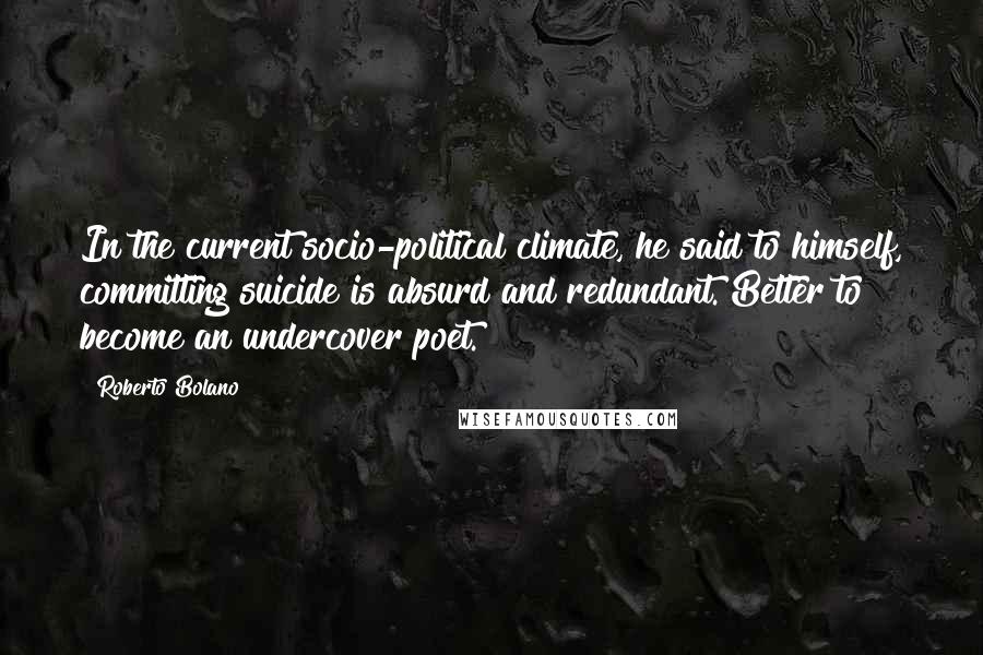 Roberto Bolano Quotes: In the current socio-political climate, he said to himself, committing suicide is absurd and redundant. Better to become an undercover poet.