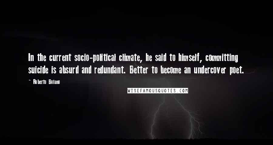 Roberto Bolano Quotes: In the current socio-political climate, he said to himself, committing suicide is absurd and redundant. Better to become an undercover poet.