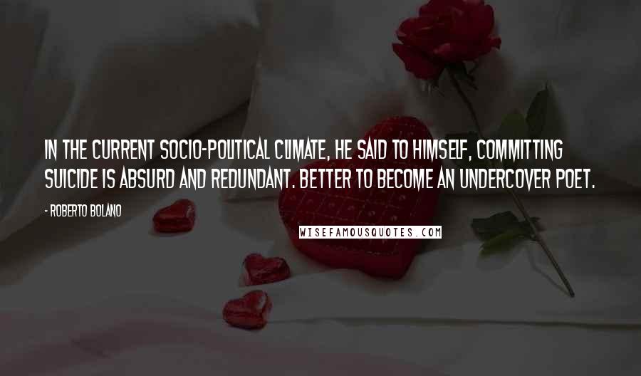 Roberto Bolano Quotes: In the current socio-political climate, he said to himself, committing suicide is absurd and redundant. Better to become an undercover poet.