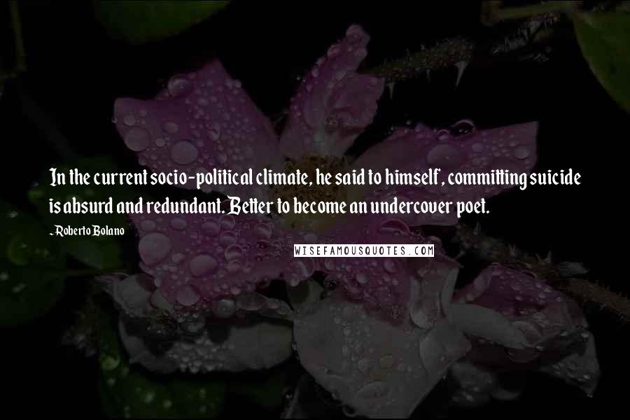 Roberto Bolano Quotes: In the current socio-political climate, he said to himself, committing suicide is absurd and redundant. Better to become an undercover poet.